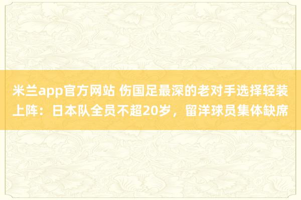 米兰app官方网站 伤国足最深的老对手选择轻装上阵：日本队全员不超20岁，留洋球员集体缺席