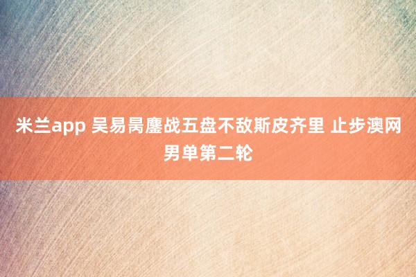 米兰app 吴易昺鏖战五盘不敌斯皮齐里 止步澳网男单第二轮