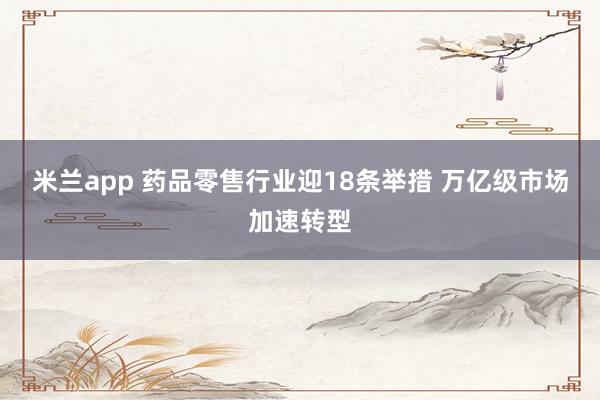 米兰app 药品零售行业迎18条举措 万亿级市场加速转型