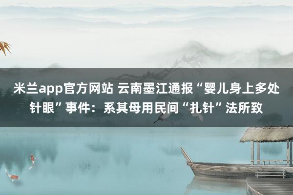 米兰app官方网站 云南墨江通报“婴儿身上多处针眼”事件:系其母用民间“扎针”法所致