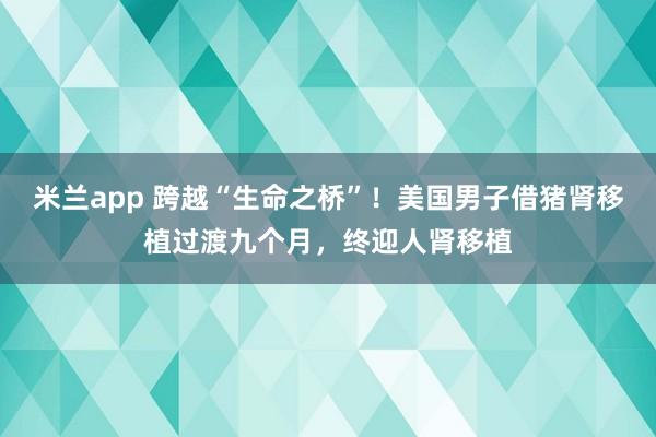 米兰app 跨越“生命之桥”!美国男子借猪肾移植过渡九个月,终迎人肾移植