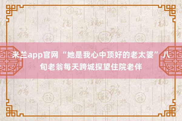 米兰app官网 “她是我心中顶好的老太婆” 八旬老翁每天跨城探望住院老伴