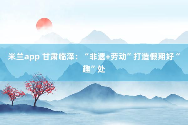 米兰app 甘肃临泽：“非遗+劳动”打造假期好“趣”处