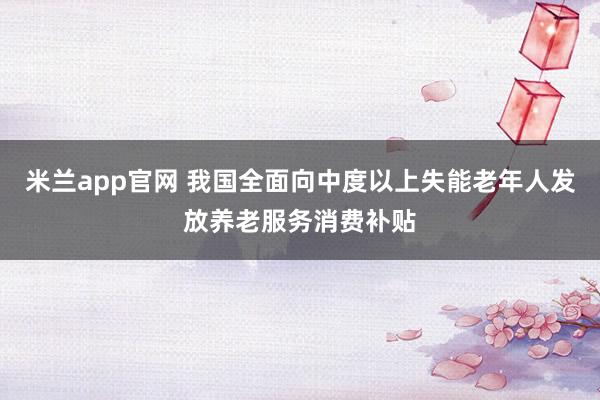 米兰app官网 我国全面向中度以上失能老年人发放养老服务消费补贴