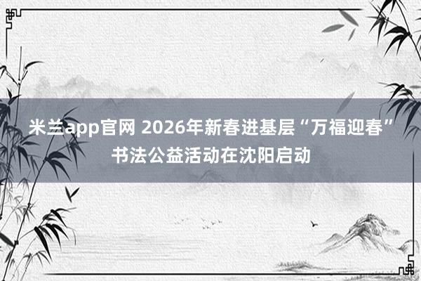 米兰app官网 2026年新春进基层“万福迎春”书法公益活动在沈阳启动
