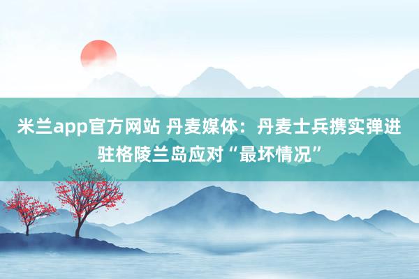 米兰app官方网站 丹麦媒体：丹麦士兵携实弹进驻格陵兰岛应对“最坏情况”