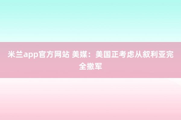 米兰app官方网站 美媒:美国正考虑从叙利亚完全撤军