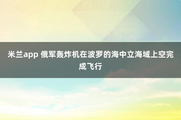 米兰app 俄军轰炸机在波罗的海中立海域上空完成飞行