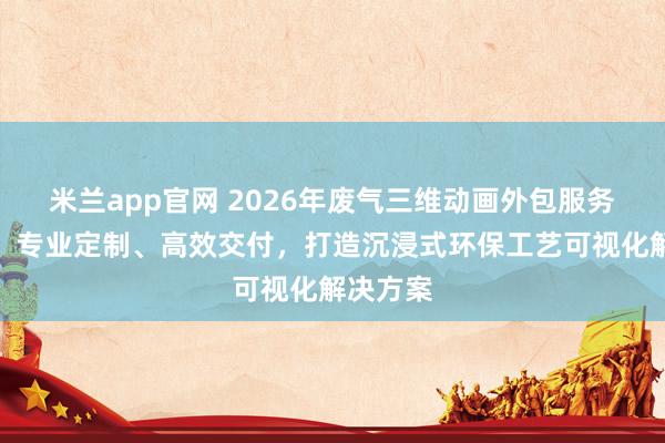 米兰app官网 2026年废气三维动画外包服务商推荐:专业定制、高效交付,打造沉浸式环保工艺可视化解决方案
