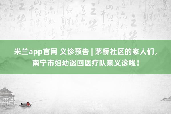 米兰app官网 义诊预告 | 茅桥社区的家人们，南宁市妇幼巡回医疗队来义诊啦！