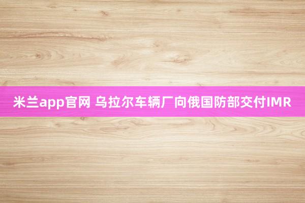 米兰app官网 乌拉尔车辆厂向俄国防部交付IMR