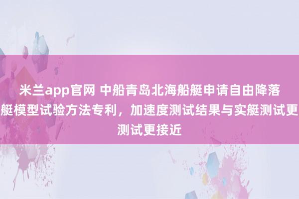 米兰app官网 中船青岛北海船艇申请自由降落救生艇模型试验方法专利，加速度测试结果与实艇测试更接近