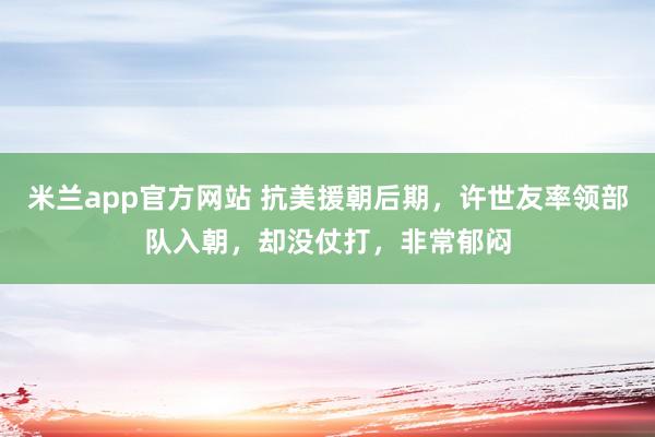 米兰app官方网站 抗美援朝后期，许世友率领部队入朝，却没仗打，非常郁闷
