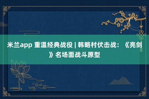 米兰app 重温经典战役 | 韩略村伏击战：《亮剑》名场面战斗原型