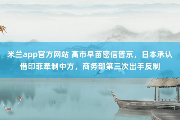 米兰app官方网站 高市早苗密信普京，日本承认借印菲牵制中方，商务部第三次出手反制