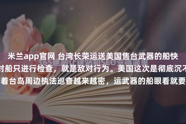 米兰app官网 台湾长荣运送美国售台武器的船快到了,美国声称,谁要是对船只进行检查,就是敌对行为。美国这次是彻底沉不住气了!眼看中国海警围着台岛周边执法巡查越来越密,运武器的船眼看就要到台湾了,美国国务院副助理国务卿急得跳脚,直接放狠话:"谁敢检查船只,就是敌对行为!"听听这话,简直荒唐至极,这逻辑就...