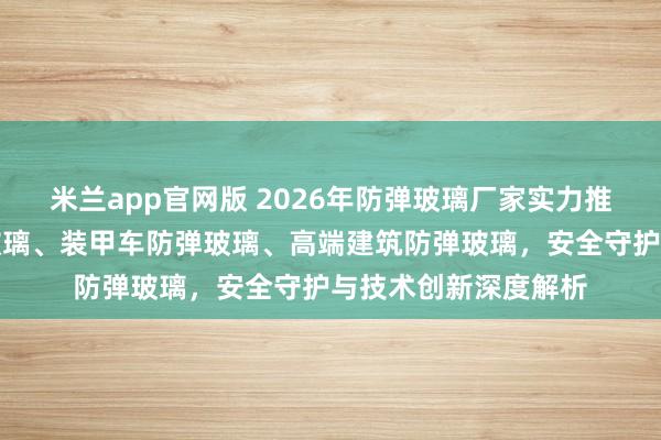 米兰app官网版 2026年防弹玻璃厂家实力推荐:银行柜台防弹玻璃、装甲车防弹玻璃、高端建筑防弹玻璃,安全守护与技术创新深度解析