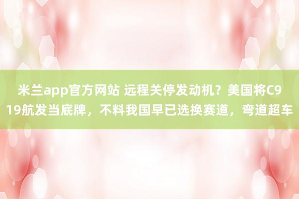 米兰app官方网站 远程关停发动机？美国将C919航发当底牌，不料我国早已选换赛道，弯道超车