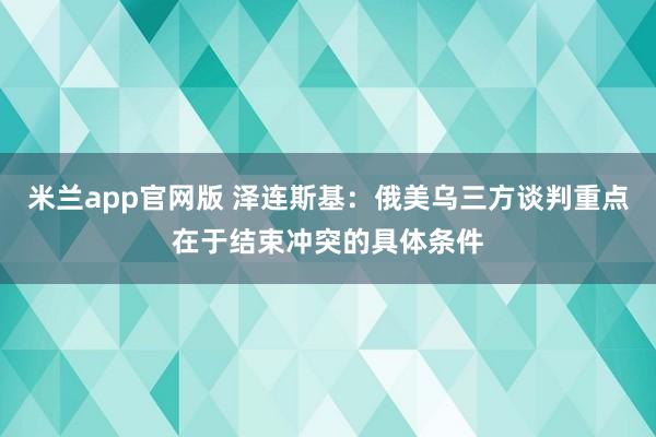 米兰app官网版 泽连斯基:俄美乌三方谈判重点在于结束冲突的具体条件