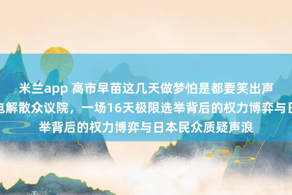 米兰app 高市早苗这几天做梦怕是都要笑出声了,高市早苗闪电解散众议院,一场16天极限选举背后的权力博弈与日本民众质疑声浪