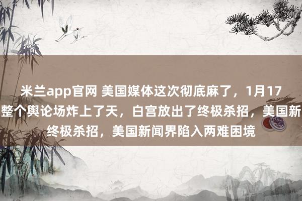米兰app官网 美国媒体这次彻底麻了，1月17号一段录音直接把整个舆论场炸上了天，白宫放出了终极杀招，美国新闻界陷入两难困境