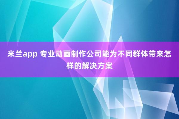 米兰app 专业动画制作公司能为不同群体带来怎样的解决方案