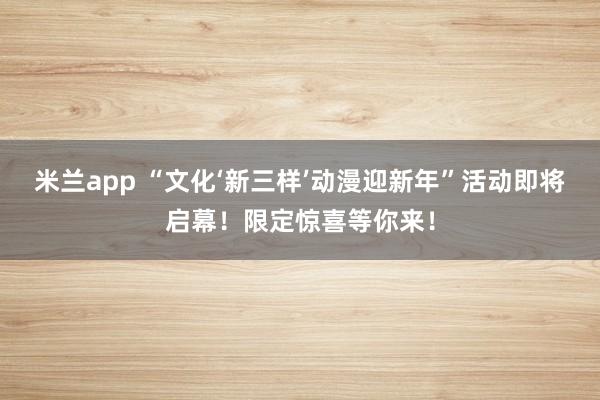 米兰app “文化‘新三样’动漫迎新年”活动即将启幕！限定惊喜等你来！