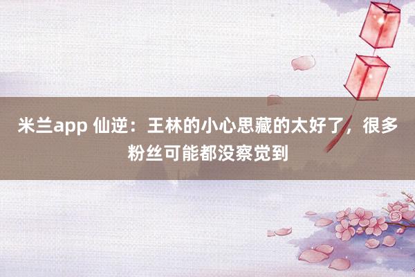 米兰app 仙逆：王林的小心思藏的太好了，很多粉丝可能都没察觉到