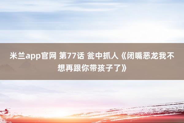米兰app官网 第77话 瓮中抓人《闭嘴恶龙我不想再跟你带孩子了》