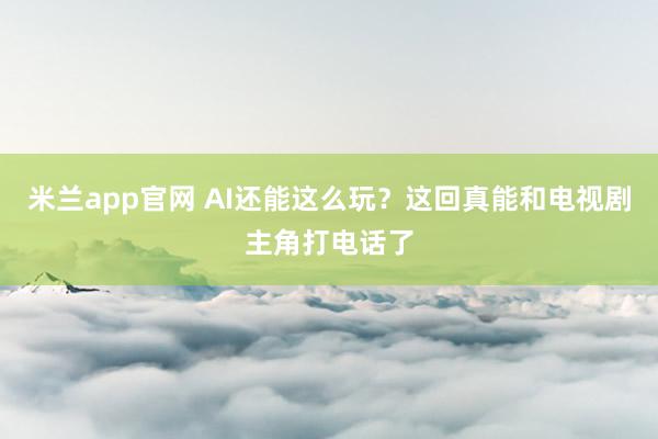 米兰app官网 AI还能这么玩？这回真能和电视剧主角打电话了