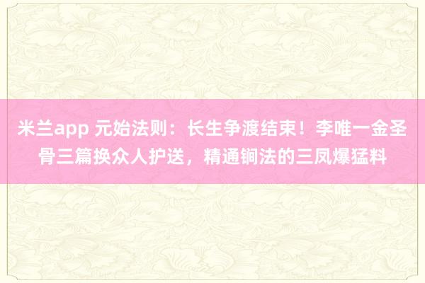 米兰app 元始法则：长生争渡结束！李唯一金圣骨三篇换众人护送，精通锏法的三凤爆猛料