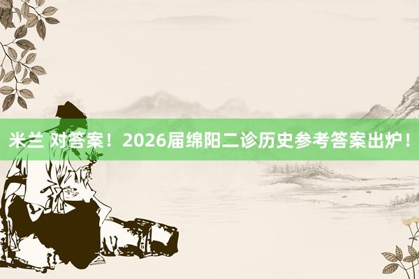 米兰 对答案！2026届绵阳二诊历史参考答案出炉！