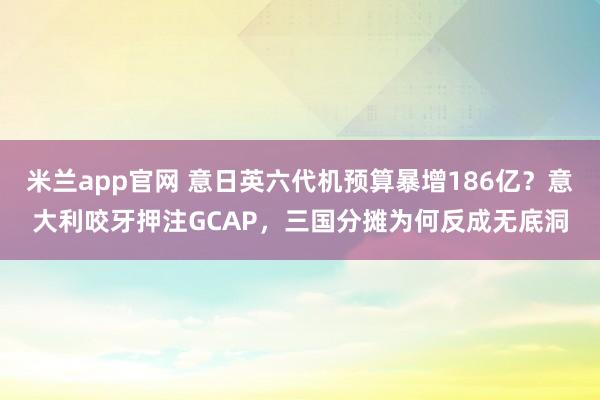 米兰app官网 意日英六代机预算暴增186亿？意大利咬牙押注GCAP，三国分摊为何反成无底洞