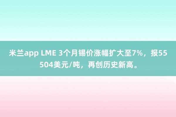 米兰app LME 3个月锡价涨幅扩大至7%，报55504美元/吨，再创历史新高。