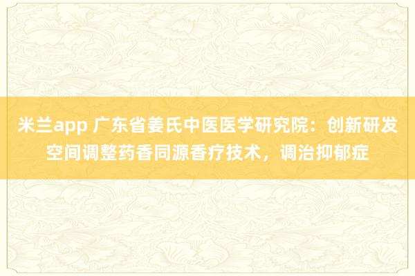 米兰app 广东省姜氏中医医学研究院：创新研发空间调整药香同源香疗技术，调治抑郁症