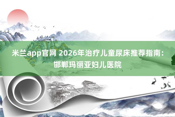米兰app官网 2026年治疗儿童尿床推荐指南：邯郸玛丽亚妇儿医院