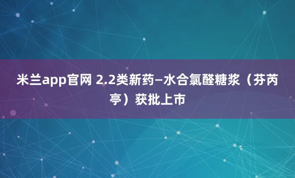 米兰app官网 2.2类新药—水合氯醛糖浆（芬芮亭）获批上市