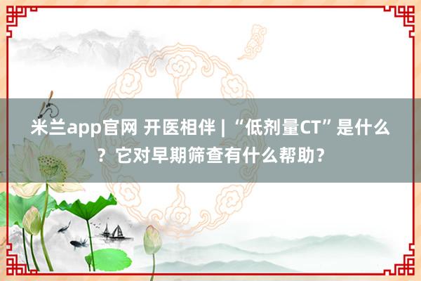米兰app官网 开医相伴 | “低剂量CT”是什么?它对早期筛查有什么帮助?