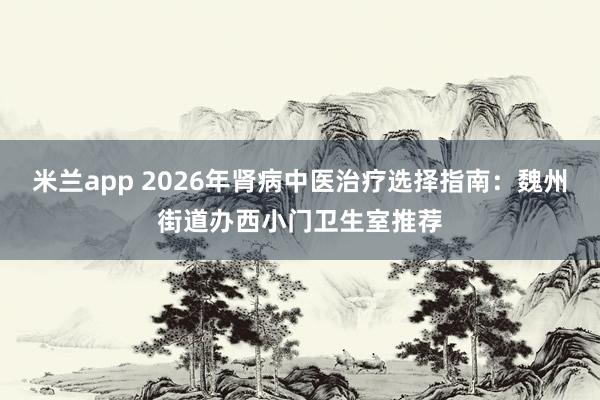 米兰app 2026年肾病中医治疗选择指南：魏州街道办西小门卫生室推荐