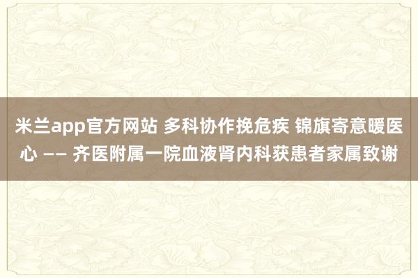 米兰app官方网站 多科协作挽危疾 锦旗寄意暖医心 —— 齐医附属一院血液肾内科获患者家属致谢