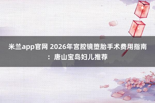 米兰app官网 2026年宫腔镜堕胎手术费用指南:唐山宝岛妇儿推荐
