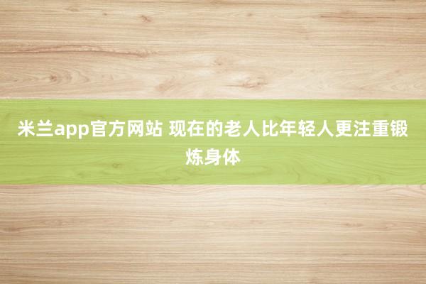 米兰app官方网站 现在的老人比年轻人更注重锻炼身体