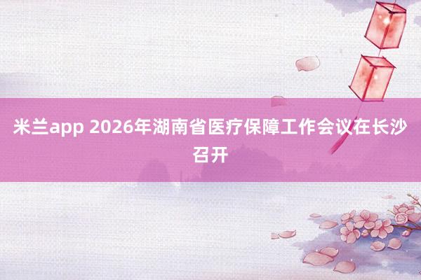 米兰app 2026年湖南省医疗保障工作会议在长沙召开