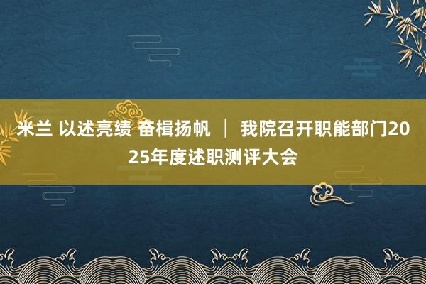 米兰 以述亮绩 奋楫扬帆 │ 我院召开职能部门2025年度述职测评大会
