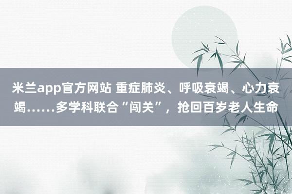 米兰app官方网站 重症肺炎、呼吸衰竭、心力衰竭……多学科联合“闯关”，抢回百岁老人生命