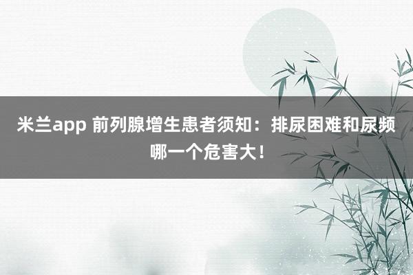 米兰app 前列腺增生患者须知：排尿困难和尿频哪一个危害大！