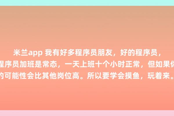 米兰app 我有好多程序员朋友,好的程序员,一定要学会摸鱼。因为程序员加班是常态,一天上班十个小时正常,但如果你一直高速运转,猝死的可能性会比其他岗位高。所以要学会摸鱼,玩着来。既满足了领导的表面内卷,又确保自己身体健康。唯一的不好是,陪家人的时间的确少,九点十点下班是常态。