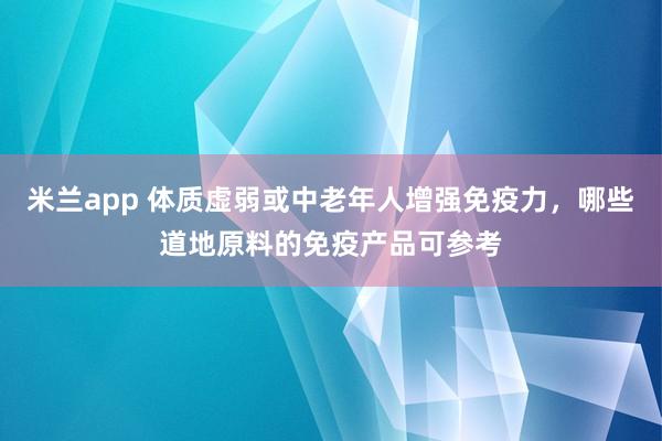 米兰app 体质虚弱或中老年人增强免疫力，哪些道地原料的免疫产品可参考