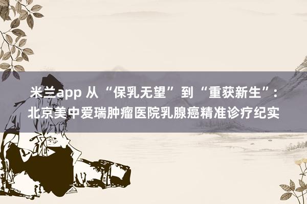 米兰app 从 “保乳无望” 到 “重获新生”:北京美中爱瑞肿瘤医院乳腺癌精准诊疗纪实