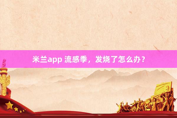 米兰app 流感季，发烧了怎么办？